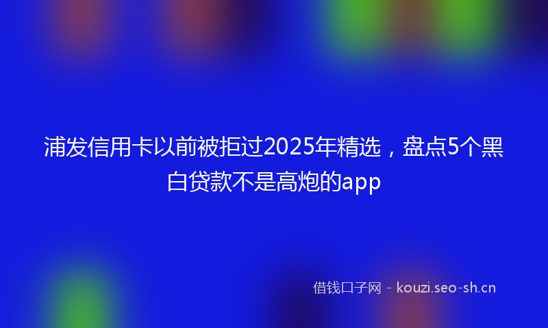 浦发信用卡以前被拒过2025年精选，盘点5个黑白贷款不是高炮的app