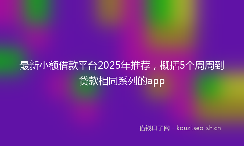 最新小额借款平台2025年推荐，概括5个周周到贷款相同系列的app