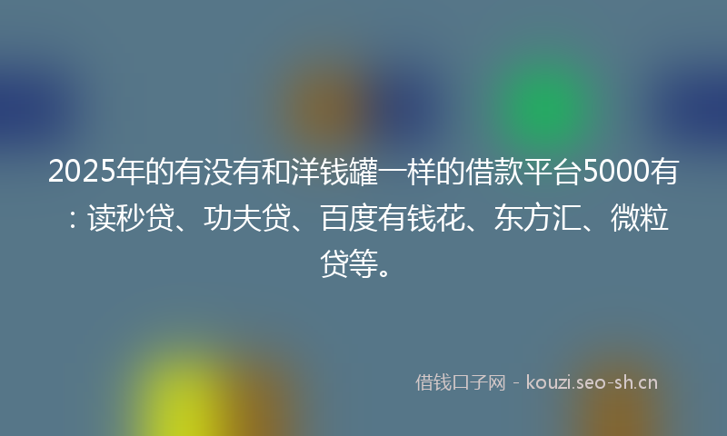 2025年的有没有和洋钱罐一样的借款平台5000有:读秒贷、功夫贷、百度有钱花、东方汇、微粒贷等。