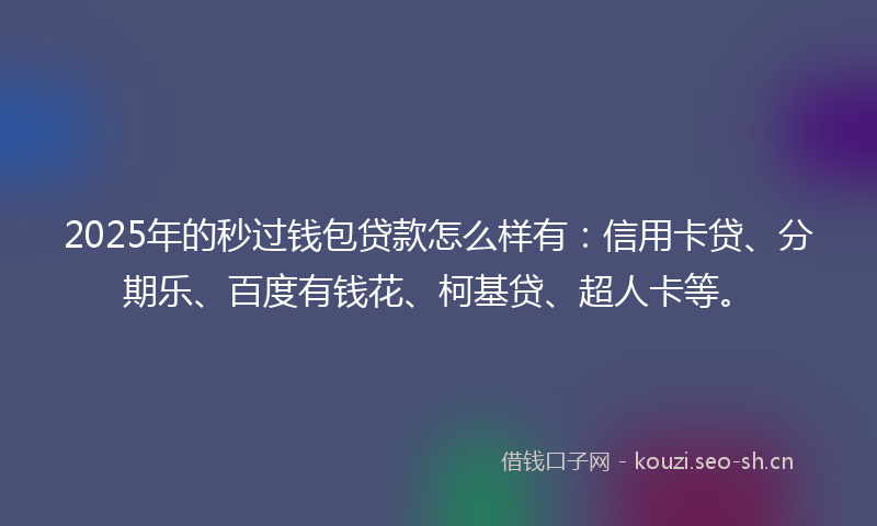 2025年的秒过钱包贷款怎么样有：信用卡贷、分期乐、百度有钱花、柯基贷、超人卡等。