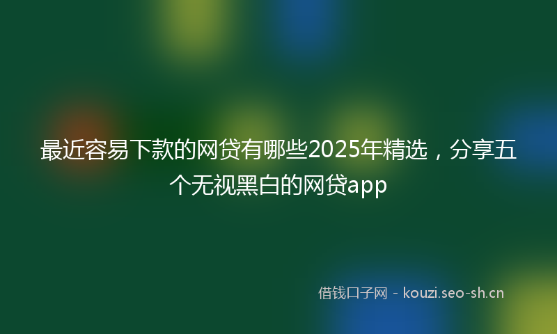 最近容易下款的网贷有哪些2025年精选，分享五个无视黑白的网贷app