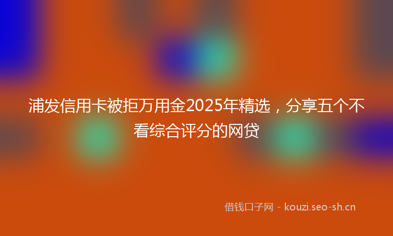 浦发信用卡被拒万用金2025年精选，分享五个不看综合评分的网贷