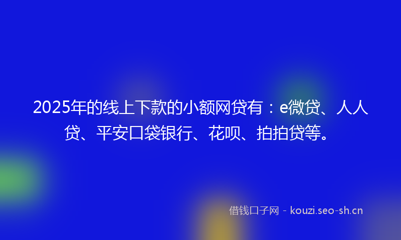 2025年的线上下款的小额网贷有：e微贷、人人贷、平安口袋银行、花呗、拍拍贷等。