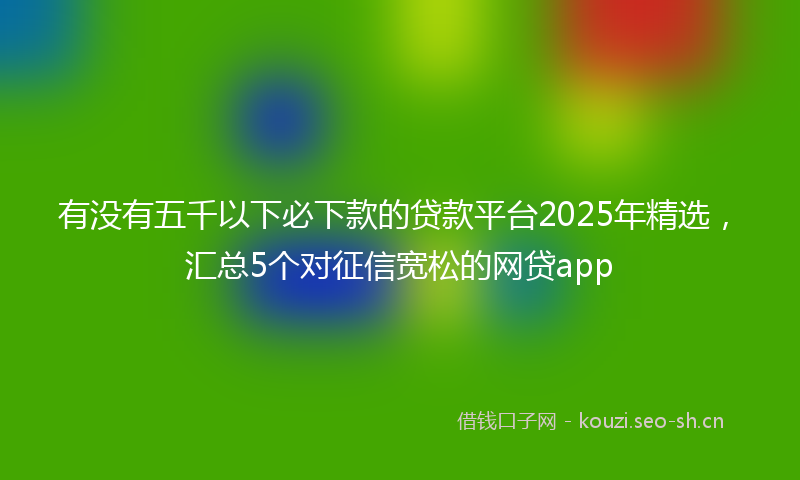 有没有五千以下必下款的贷款平台2025年精选，汇总5个对征信宽松的网贷app