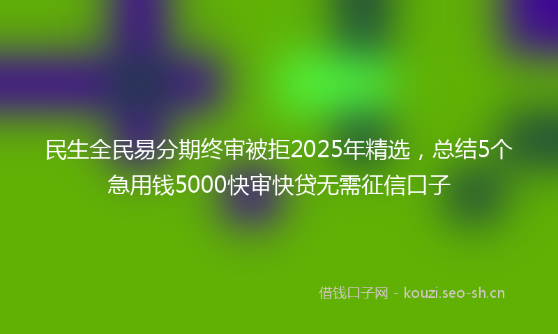 民生全民易分期终审被拒2025年精选，总结5个急用钱5000快审快贷无需征信口子
