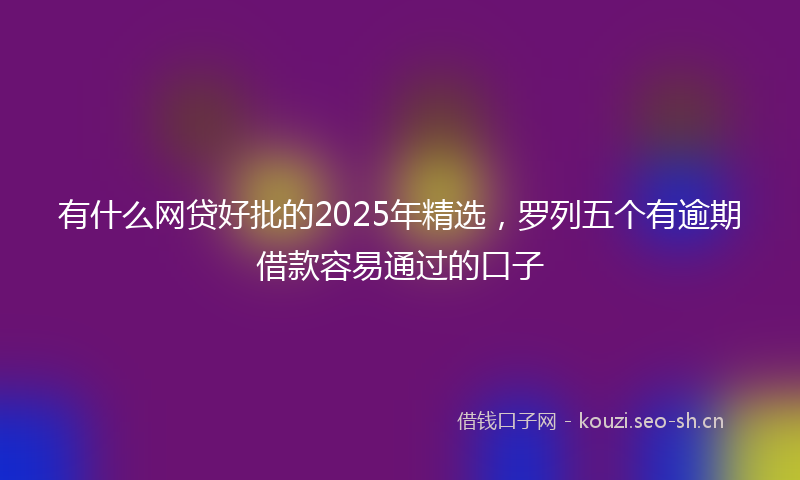 有什么网贷好批的2025年精选，罗列五个有逾期借款容易通过的口子
