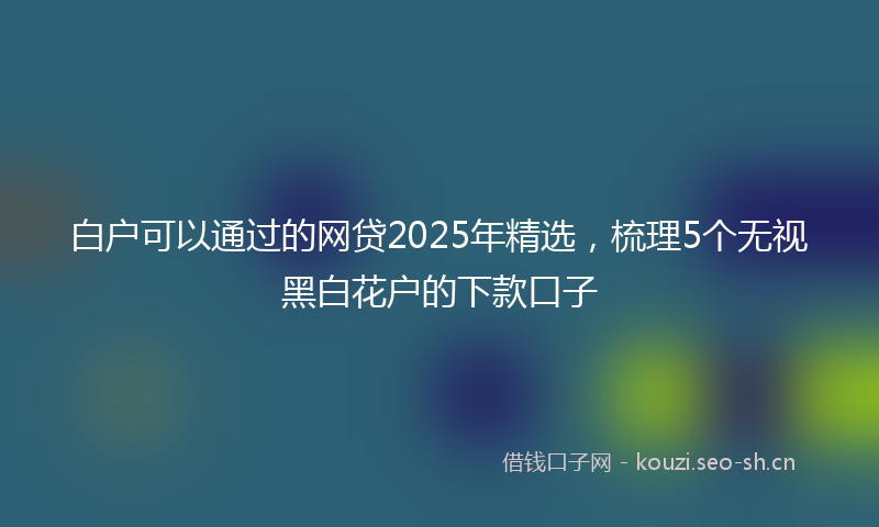 白户可以通过的网贷2025年精选,梳理5个无视黑白花户的下款口子