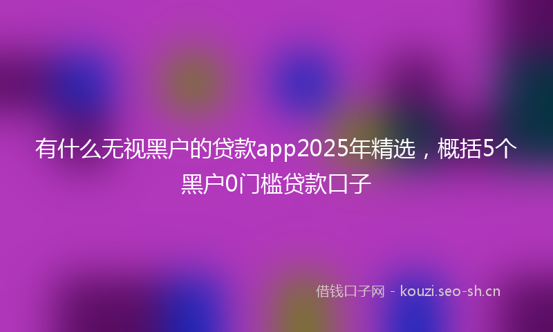 有什么无视黑户的贷款app2025年精选，概括5个黑户0门槛贷款口子
