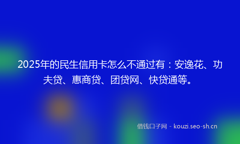 2025年的民生信用卡怎么不通过有:安逸花、功夫贷、惠商贷、团贷网、快贷通等。