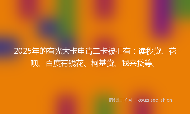 2025年的有光大卡申请二卡被拒有：读秒贷、花呗、百度有钱花、柯基贷、我来贷等。