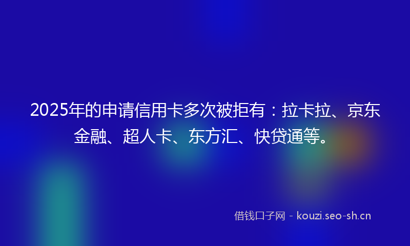 2025年的申请信用卡多次被拒有：拉卡拉、京东金融、超人卡、东方汇、快贷通等。