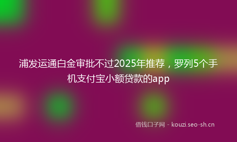 浦发运通白金审批不过2025年推荐,罗列5个手机支付宝小额贷款的app