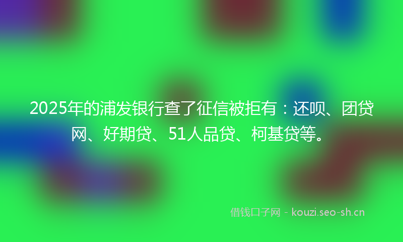 2025年的浦发银行查了征信被拒有:还呗、团贷网、好期贷、51人品贷、柯基贷等。