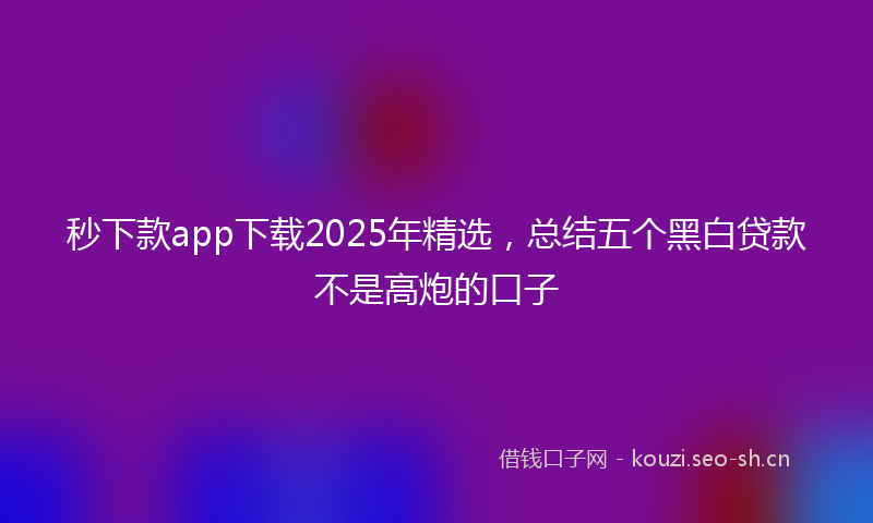 秒下款app下载2025年精选，总结五个黑白贷款不是高炮的口子