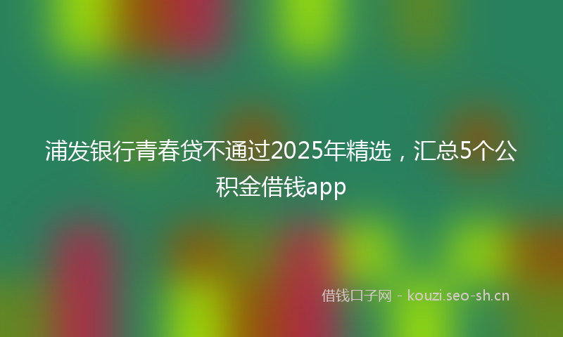 浦发银行青春贷不通过2025年精选，汇总5个公积金借钱app