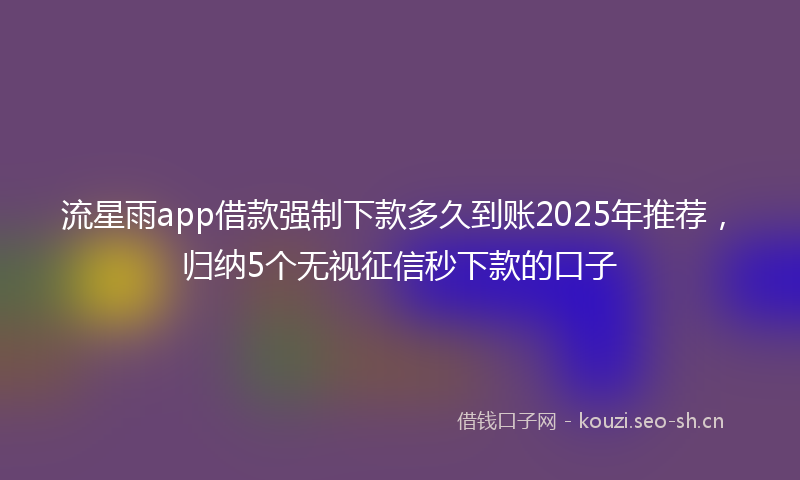 流星雨app借款强制下款多久到账2025年推荐，归纳5个无视征信秒下款的口子