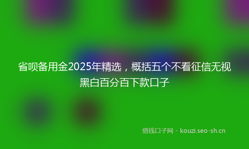 省呗备用金2025年精选，概括五个不看征信无视黑白百分百下款口子