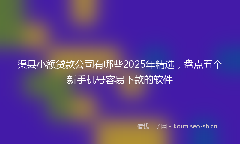 渠县小额贷款公司有哪些2025年精选，盘点五个新手机号容易下款的软件