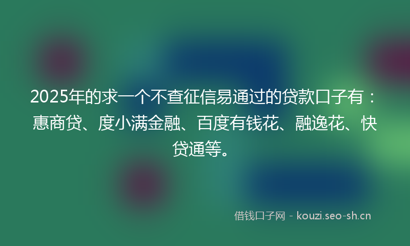 2025年的求一个不查征信易通过的贷款口子有：惠商贷、度小满金融、百度有钱花、融逸花、快贷通等。