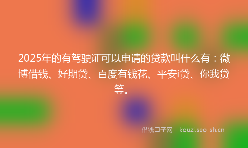 2025年的有驾驶证可以申请的贷款叫什么有：微博借钱、好期贷、百度有钱花、平安i贷、你我贷等。