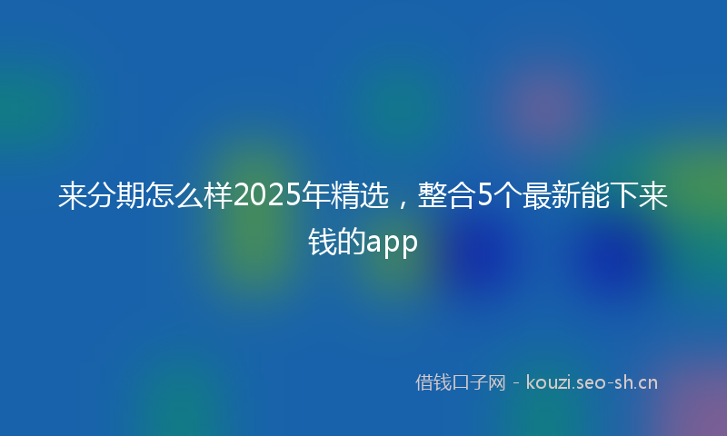 来分期怎么样2025年精选，整合5个最新能下来钱的app