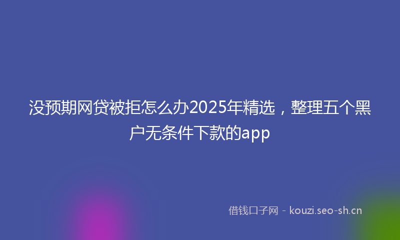 没预期网贷被拒怎么办2025年精选，整理五个黑户无条件下款的app
