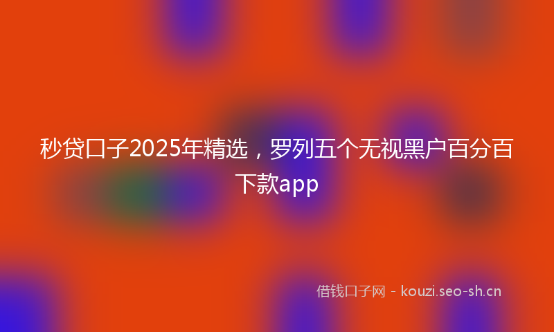 秒贷口子2025年精选，罗列五个无视黑户百分百下款app