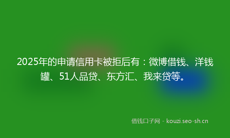 2025年的申请信用卡被拒后有：微博借钱、洋钱罐、51人品贷、东方汇、我来贷等。