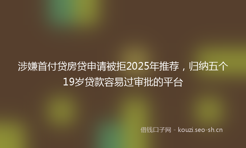 涉嫌首付贷房贷申请被拒2025年推荐，归纳五个19岁贷款容易过审批的平台