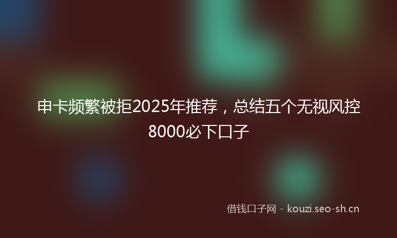 申卡频繁被拒2025年推荐，总结五个无视风控8000必下口子