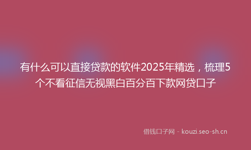 有什么可以直接贷款的软件2025年精选，梳理5个不看征信无视黑白百分百下款网贷口子