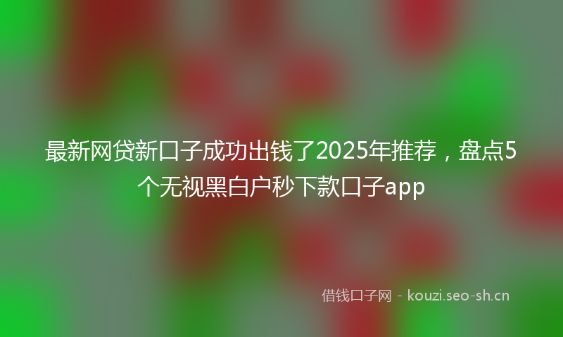 最新网贷新口子成功出钱了2025年推荐，盘点5个无视黑白户秒下款口子app