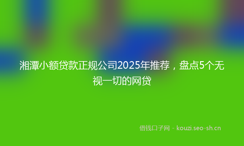 湘潭小额贷款正规公司2025年推荐，盘点5个无视一切的网贷