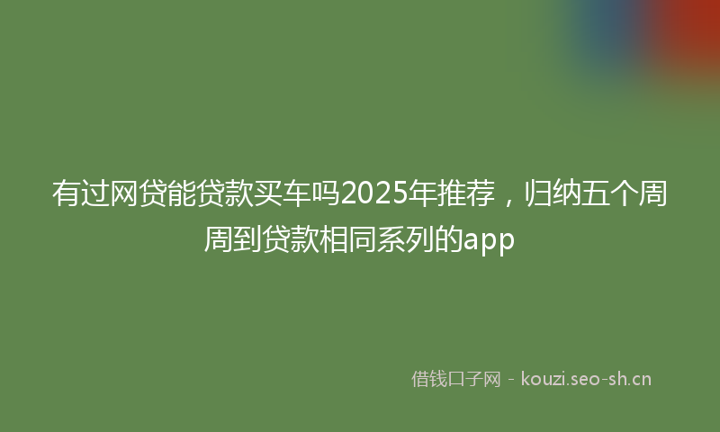 有过网贷能贷款买车吗2025年推荐，归纳五个周周到贷款相同系列的app