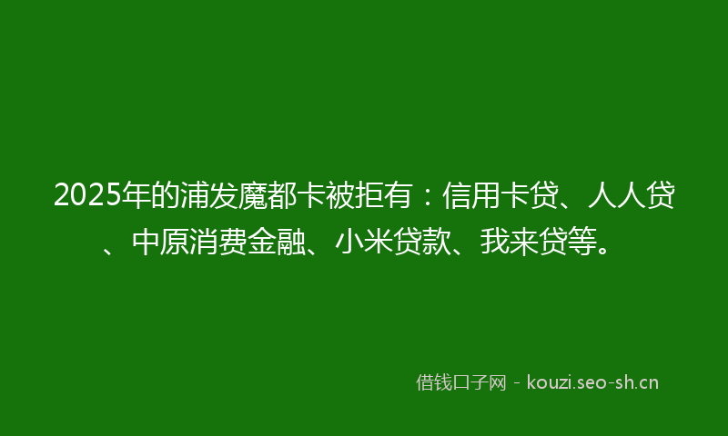 2025年的浦发魔都卡被拒有：信用卡贷、人人贷、中原消费金融、小米贷款、我来贷等。