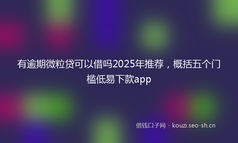 有逾期微粒贷可以借吗2025年推荐，概括五个门槛低易下款app