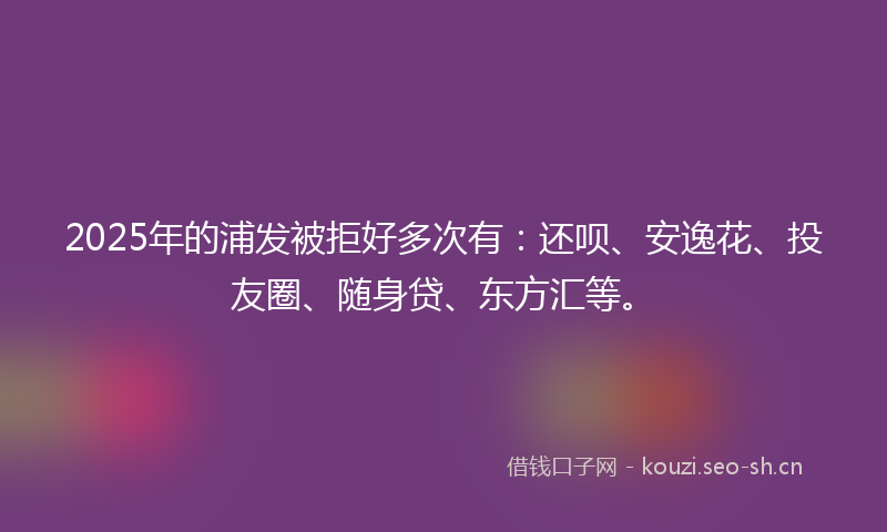 2025年的浦发被拒好多次有：还呗、安逸花、投友圈、随身贷、东方汇等。