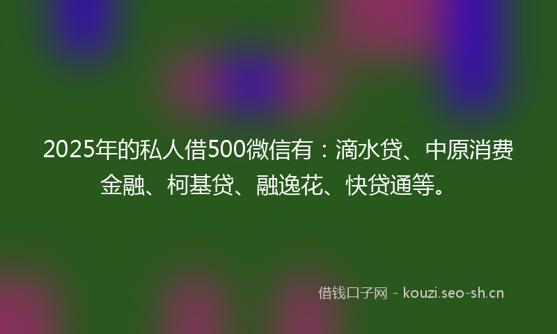 2025年的私人借500微信有：滴水贷、中原消费金融、柯基贷、融逸花、快贷通等。