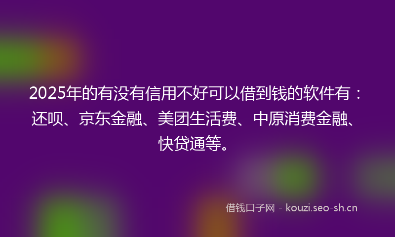 2025年的有没有信用不好可以借到钱的软件有：还呗、京东金融、美团生活费、中原消费金融、快贷通等。