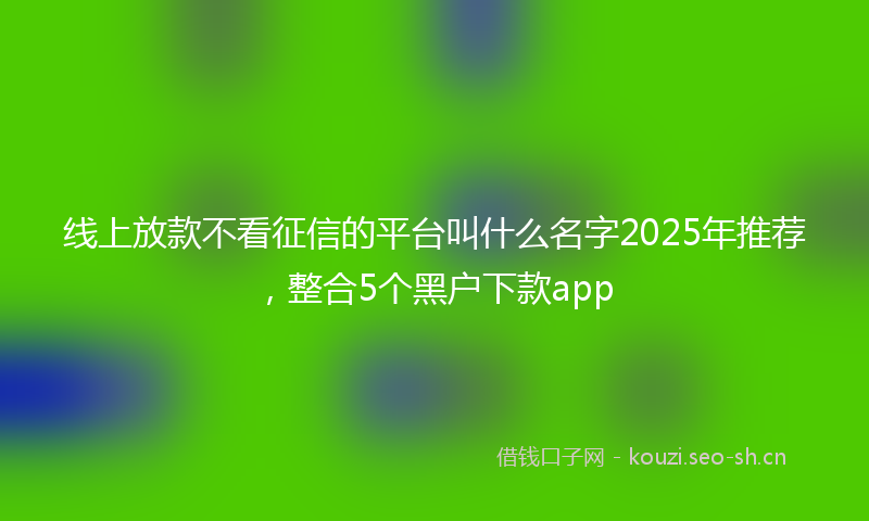 线上放款不看征信的平台叫什么名字2025年推荐，整合5个黑户下款app