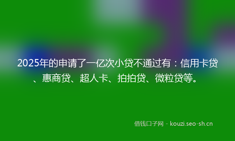 2025年的申请了一亿次小贷不通过有：信用卡贷、惠商贷、超人卡、拍拍贷、微粒贷等。
