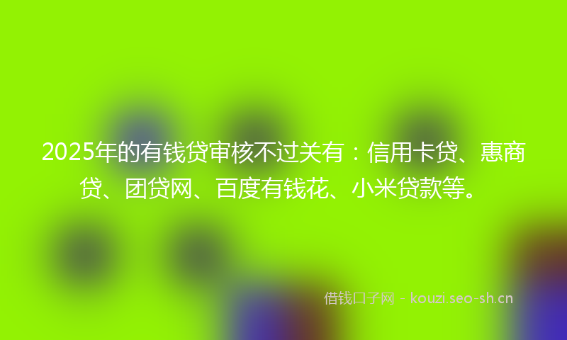 2025年的有钱贷审核不过关有：信用卡贷、惠商贷、团贷网、百度有钱花、小米贷款等。