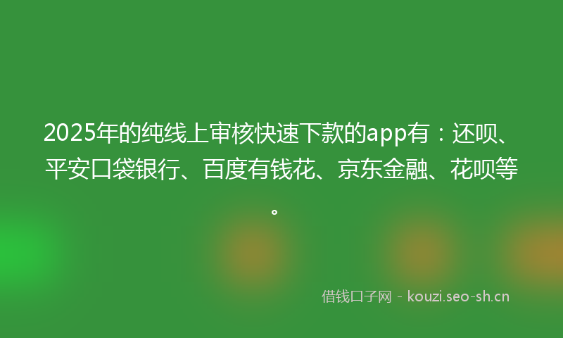 2025年的纯线上审核快速下款的app有:还呗、平安口袋银行、百度有钱花、京东金融、花呗等。