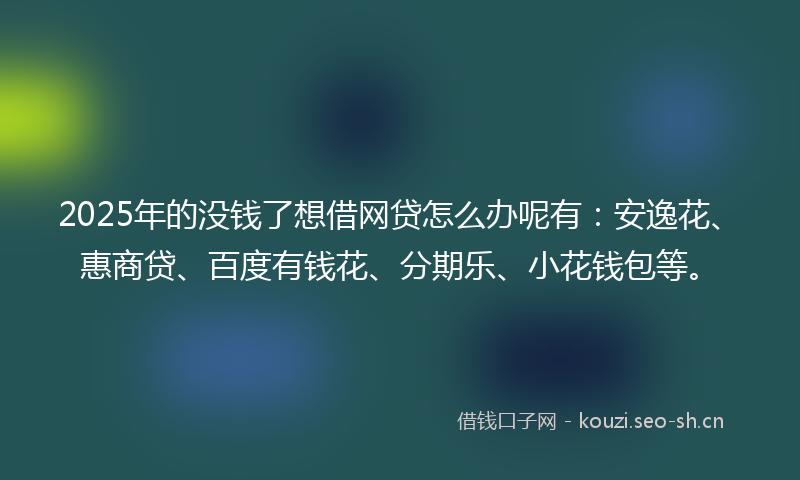2025年的没钱了想借网贷怎么办呢有：安逸花、惠商贷、百度有钱花、分期乐、小花钱包等。