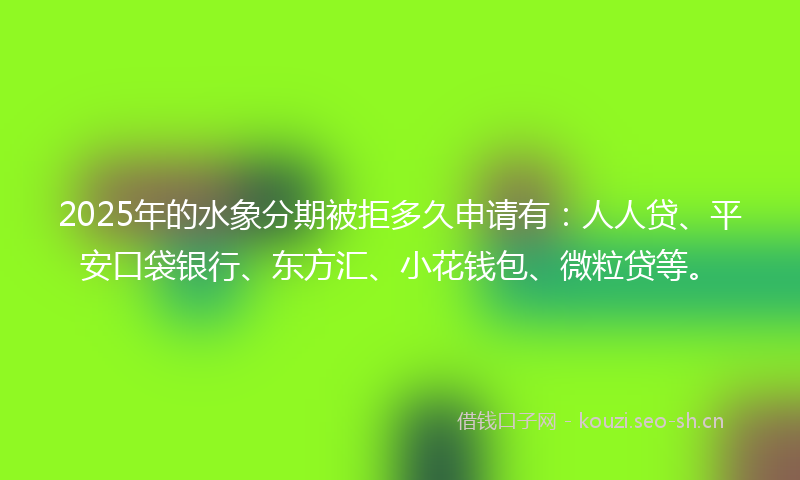 2025年的水象分期被拒多久申请有：人人贷、平安口袋银行、东方汇、小花钱包、微粒贷等。