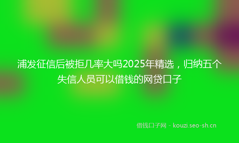 浦发征信后被拒几率大吗2025年精选，归纳五个失信人员可以借钱的网贷口子