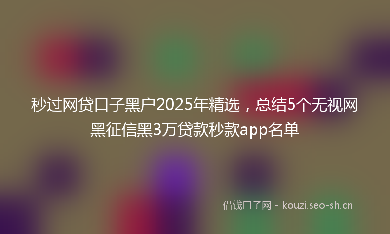 秒过网贷口子黑户2025年精选，总结5个无视网黑征信黑3万贷款秒款app名单