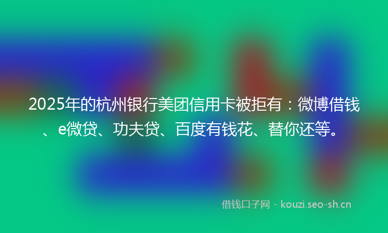 2025年的杭州银行美团信用卡被拒有：微博借钱、e微贷、功夫贷、百度有钱花、替你还等。