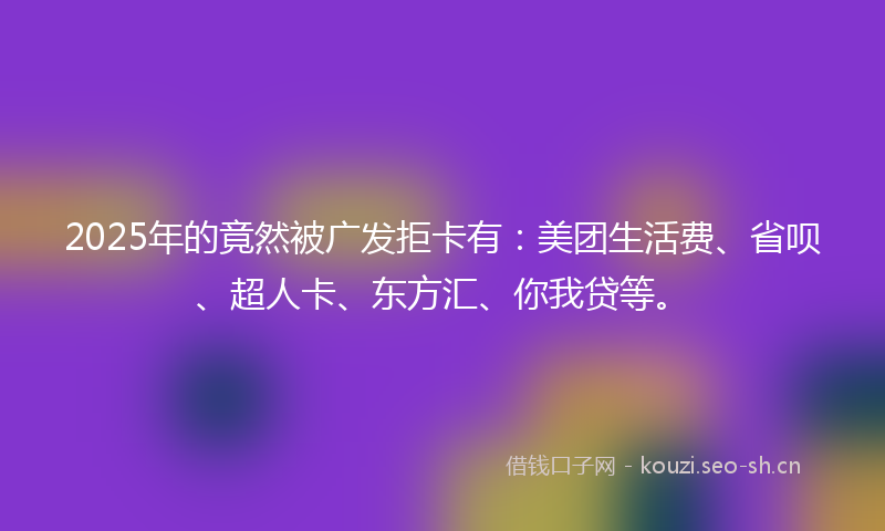 2025年的竟然被广发拒卡有：美团生活费、省呗、超人卡、东方汇、你我贷等。