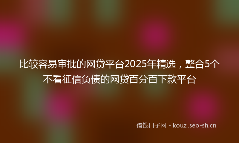 比较容易审批的网贷平台2025年精选，整合5个不看征信负债的网贷百分百下款平台